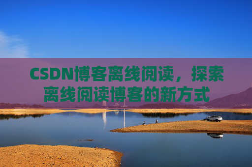 CSDN博客离线阅读,探索离线阅读博客的新方式 CSDN博客离线阅读,探索离线阅读博客的新方式